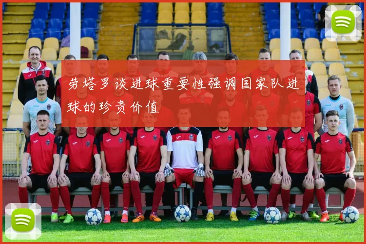 劳塔罗谈进球重要性强调国家队进球的珍贵价值