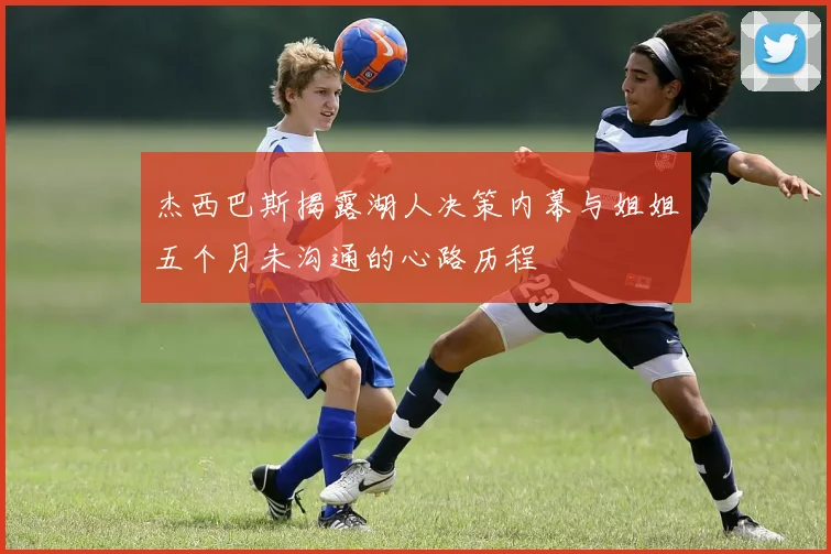 杰西巴斯揭露湖人决策内幕与姐姐五个月未沟通的心路历程