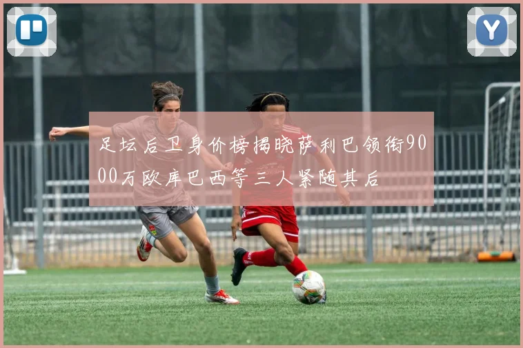 足坛后卫身价榜揭晓萨利巴领衔9000万欧库巴西等三人紧随其后