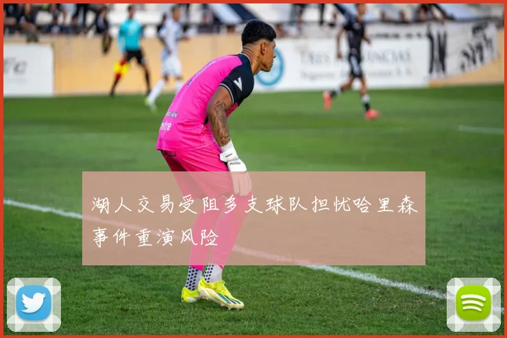 湖人交易受阻多支球队担忧哈里森事件重演风险
