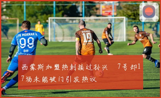 西蒙斯加盟热刺接过孙兴慜7号却17场未能破门引发热议