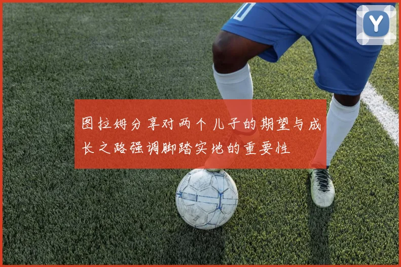 图拉姆分享对两个儿子的期望与成长之路强调脚踏实地的重要性