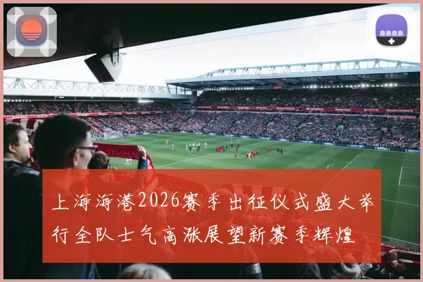 上海海港2026赛季出征仪式盛大举行全队士气高涨展望新赛季辉煌