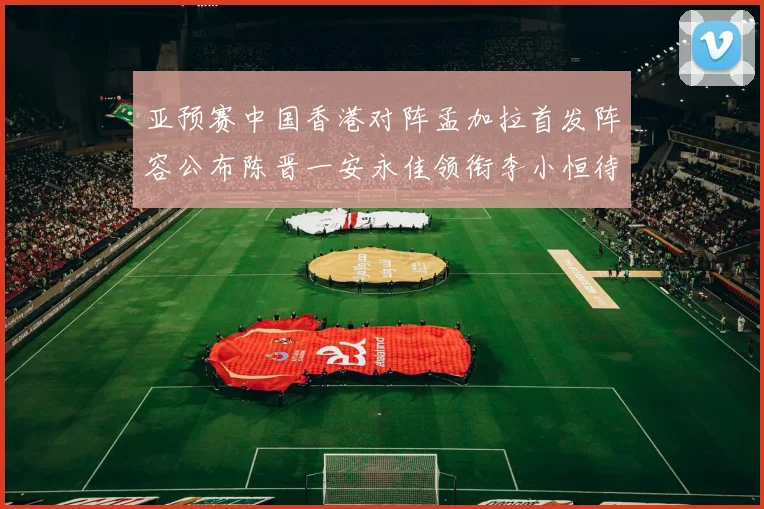 亚预赛中国香港对阵孟加拉首发阵容公布陈晋一安永佳领衔李小恒待命