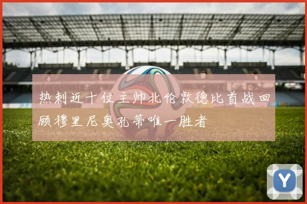 热刺近十位主帅北伦敦德比首战回顾穆里尼奥孔蒂唯一胜者