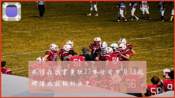弗格森执掌曼联27年传奇岁月38冠辉煌成就铭刻历史