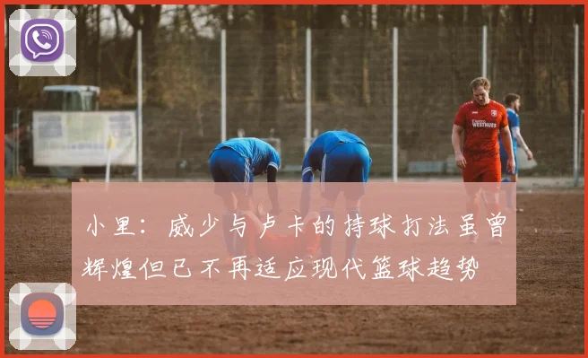小里：威少与卢卡的持球打法虽曾辉煌但已不再适应现代篮球趋势
