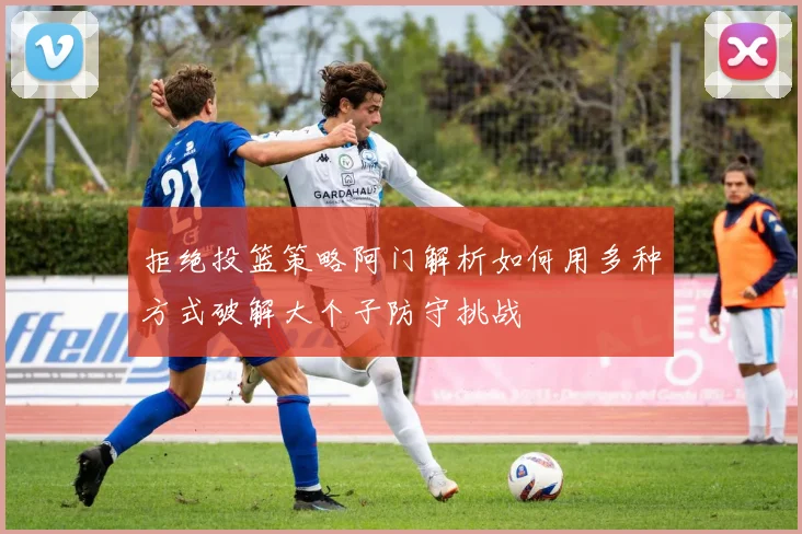 拒绝投篮策略阿门解析如何用多种方式破解大个子防守挑战