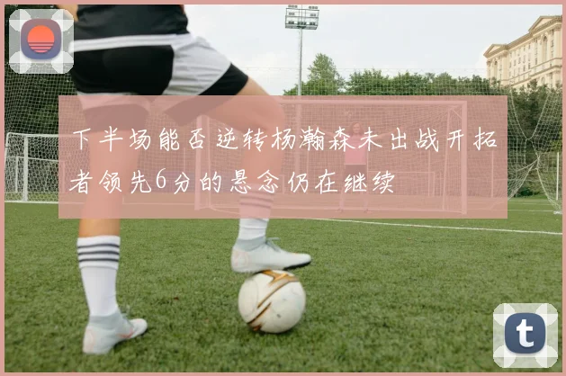 下半场能否逆转杨瀚森未出战开拓者领先6分的悬念仍在继续