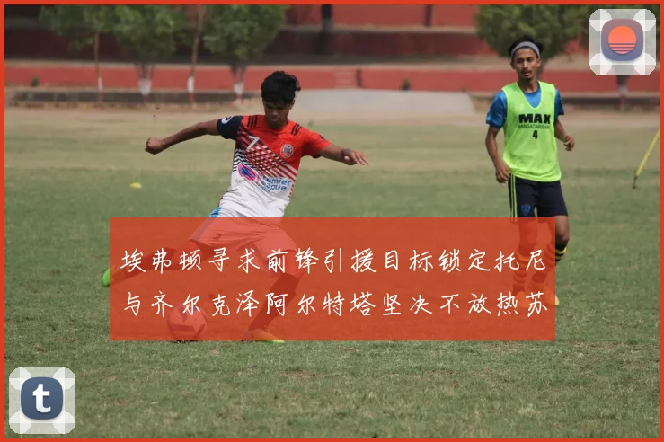 埃弗顿寻求前锋引援目标锁定托尼与齐尔克泽阿尔特塔坚决不放热苏斯