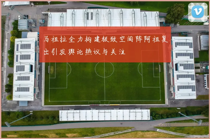 马祖拉全力构建极致空间阵阿祖复出引发舆论热议与关注