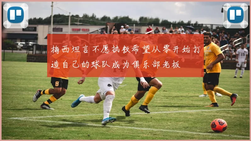 梅西坦言不愿执教希望从零开始打造自己的球队成为俱乐部老板