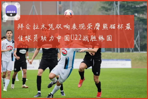 拜合拉木凭双响表现荣膺熊猫杯最佳球员助力中国U22战胜韩国