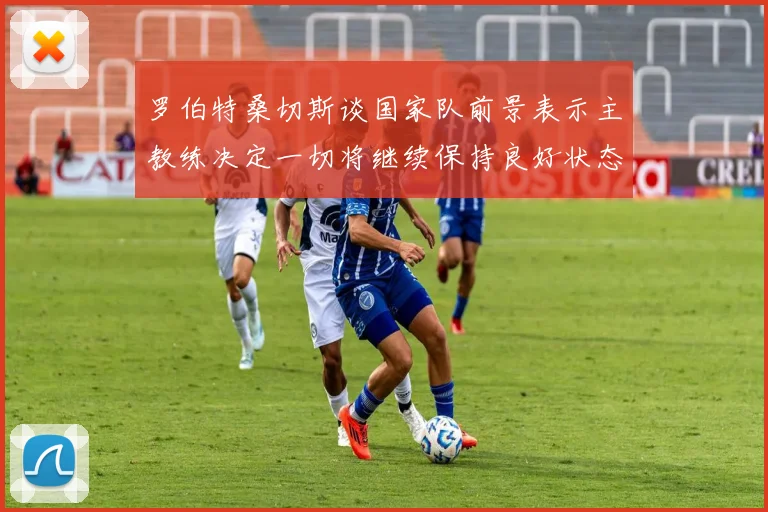 罗伯特桑切斯谈国家队前景表示主教练决定一切将继续保持良好状态