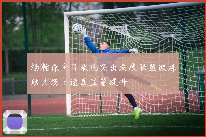 杨瀚森今日表现突出发展联盟锻炼助力场上速度显著提升