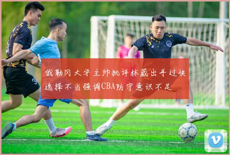 俄勒冈大学主帅批评林葳出手过快选择不当强调CBA防守意识不足