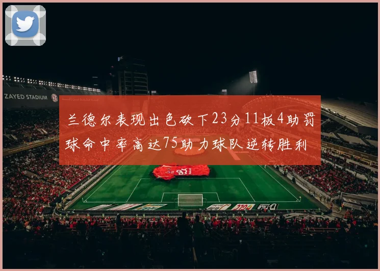 兰德尔表现出色砍下23分11板4助罚球命中率高达75助力球队逆转胜利