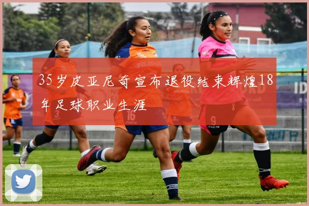 35岁皮亚尼奇宣布退役结束辉煌18年足球职业生涯