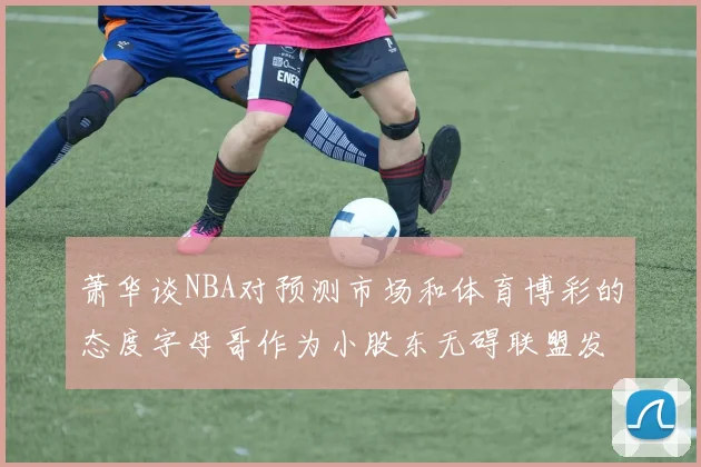 萧华谈NBA对预测市场和体育博彩的态度字母哥作为小股东无碍联盟发展