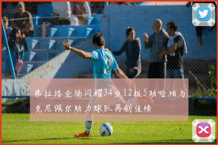 弗拉格全场闪耀34分12板5助哈珀与克尼佩尔助力球队再创佳绩