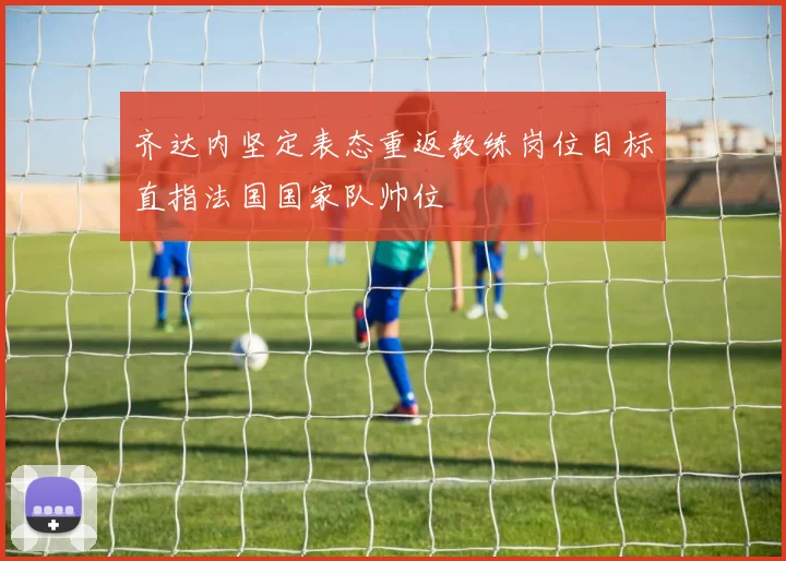 齐达内坚定表态重返教练岗位目标直指法国国家队帅位
