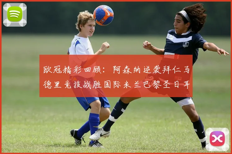 欧冠精彩回顾：阿森纳逆袭拜仁马德里竞技战胜国际米兰巴黎圣日耳曼轻取热刺