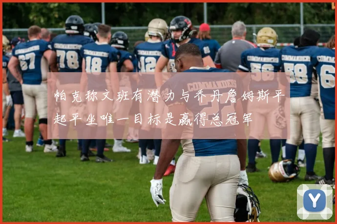 帕克称文班有潜力与乔丹詹姆斯平起平坐唯一目标是赢得总冠军